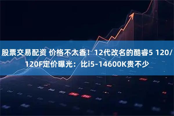 股票交易配资 价格不太香！12代改名的酷睿5 120/120F定价曝光：比i5-14600K贵不少