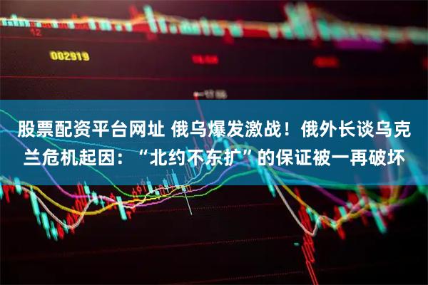股票配资平台网址 俄乌爆发激战！俄外长谈乌克兰危机起因：“北约不东扩”的保证被一再破坏