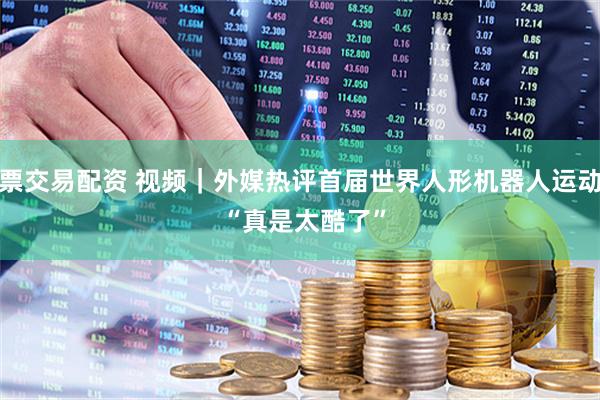股票交易配资 视频｜外媒热评首届世界人形机器人运动会 “真是太酷了”