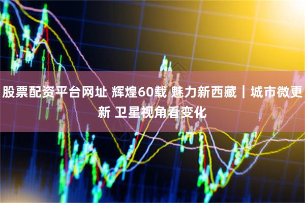 股票配资平台网址 辉煌60载 魅力新西藏｜城市微更新 卫星视角看变化