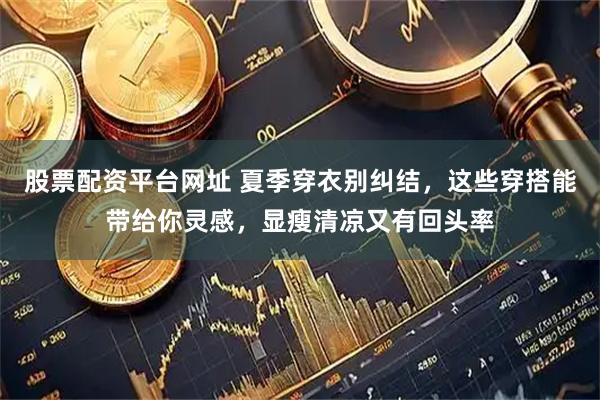 股票配资平台网址 夏季穿衣别纠结，这些穿搭能带给你灵感，显瘦清凉又有回头率