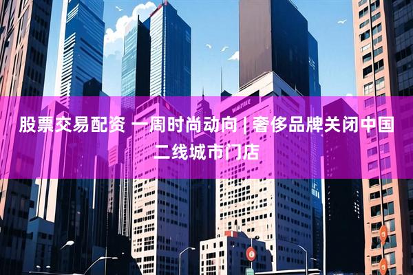 股票交易配资 一周时尚动向 | 奢侈品牌关闭中国二线城市门店