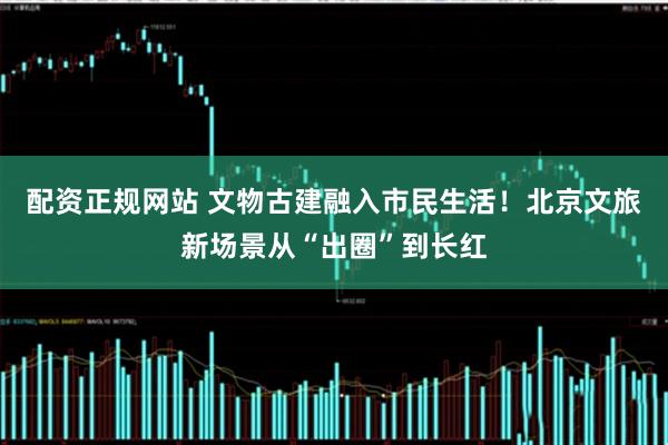 配资正规网站 文物古建融入市民生活！北京文旅新场景从“出圈”到长红