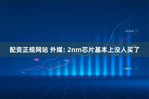 配资正规网站 外媒: 2nm芯片基本上没人买了