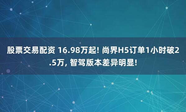 股票交易配资 16.98万起! 尚界H5订单1小时破2.5万, 智驾版本差异明显!