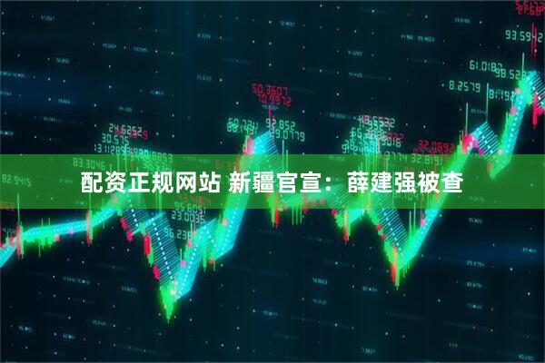 配资正规网站 新疆官宣：薛建强被查