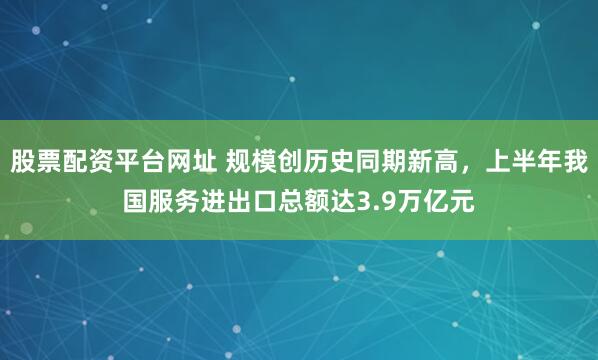 股票配资平台网址 规模创历史同期新高，上半年我国服务进出口总额达3.9万亿元