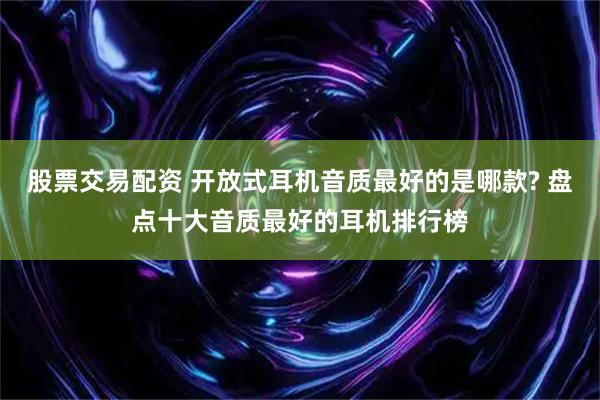 股票交易配资 开放式耳机音质最好的是哪款? 盘点十大音质最好的耳机排行榜