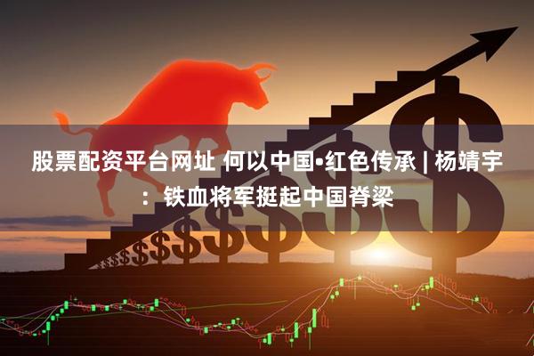 股票配资平台网址 何以中国•红色传承 | 杨靖宇：铁血将军挺起中国脊梁