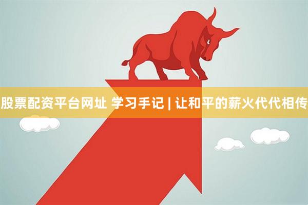 股票配资平台网址 学习手记 | 让和平的薪火代代相传