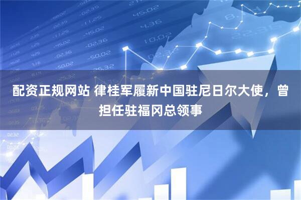 配资正规网站 律桂军履新中国驻尼日尔大使，曾担任驻福冈总领事