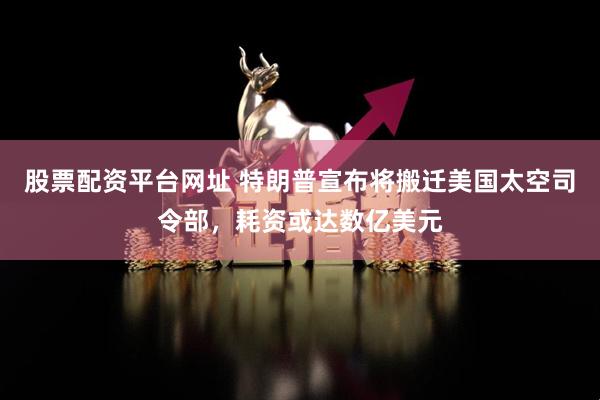 股票配资平台网址 特朗普宣布将搬迁美国太空司令部，耗资或达数亿美元