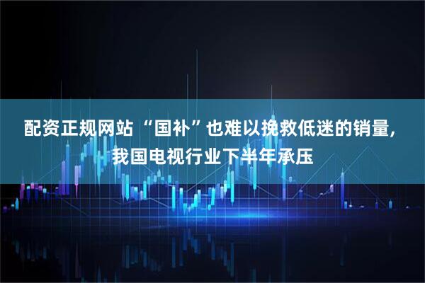 配资正规网站 “国补”也难以挽救低迷的销量, 我国电视行业下半年承压