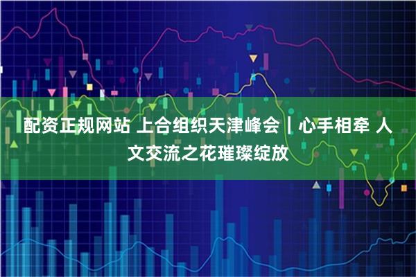配资正规网站 上合组织天津峰会｜心手相牵 人文交流之花璀璨绽放