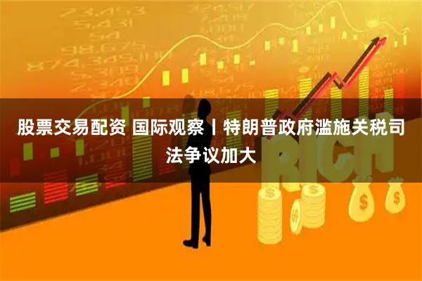 股票交易配资 国际观察丨特朗普政府滥施关税司法争议加大