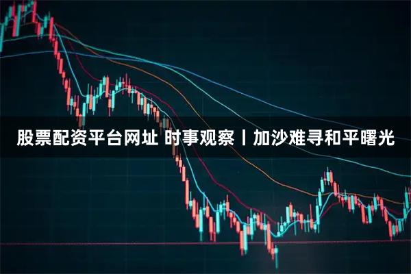 股票配资平台网址 时事观察丨加沙难寻和平曙光