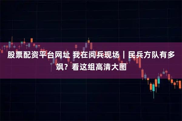 股票配资平台网址 我在阅兵现场｜民兵方队有多飒？看这组高清大图