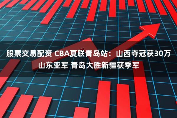 股票交易配资 CBA夏联青岛站：山西夺冠获30万山东亚军 青岛大胜新疆获季军
