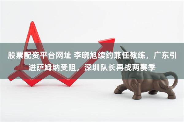 股票配资平台网址 李晓旭续约兼任教练，广东引进萨姆纳受阻，深圳队长再战两赛季