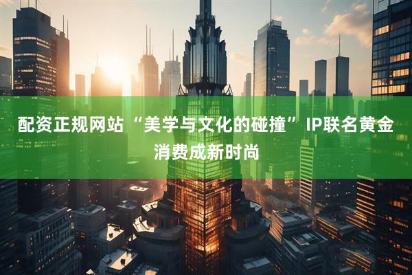 配资正规网站 “美学与文化的碰撞” IP联名黄金消费成新时尚