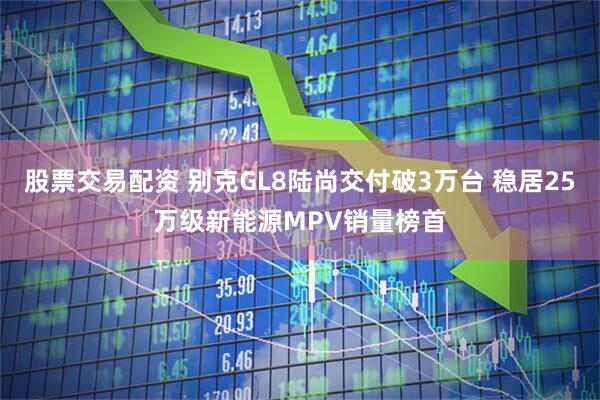 股票交易配资 别克GL8陆尚交付破3万台 稳居25万级新能源MPV销量榜首