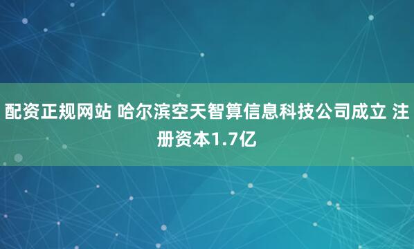 配资正规网站 哈尔滨空天智算信息科技公司成立 注册资本1.7亿