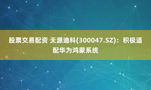 股票交易配资 天源迪科(300047.SZ)：积极适配华为鸿蒙系统
