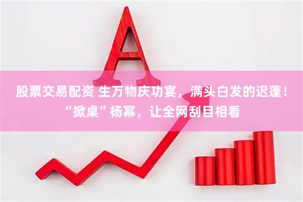 股票交易配资 生万物庆功宴，满头白发的迟蓬！“掀桌”杨幂，让全网刮目相看