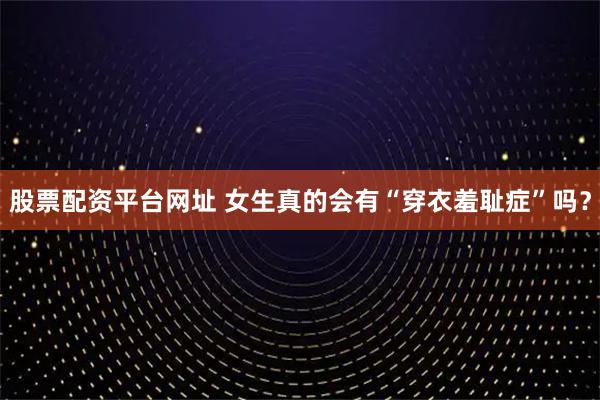 股票配资平台网址 女生真的会有“穿衣羞耻症”吗？