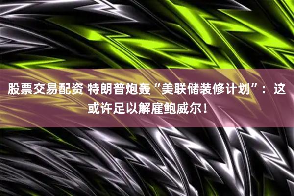 股票交易配资 特朗普炮轰“美联储装修计划”：这或许足以解雇鲍威尔！