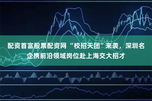 配资首富股票配资网 “校招天团”来袭，深圳名企携前沿领域岗位赴上海交大招才