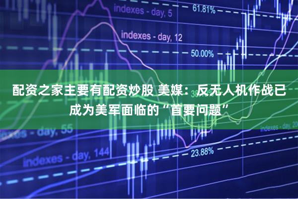 配资之家主要有配资炒股 美媒：反无人机作战已成为美军面临的“首要问题”