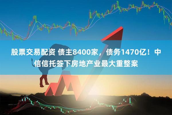 股票交易配资 债主8400家，债务1470亿！中信信托签下房地产业最大重整案