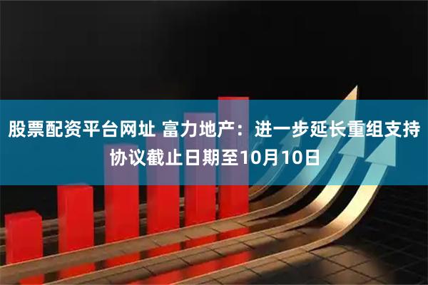 股票配资平台网址 富力地产：进一步延长重组支持协议截止日期至10月10日