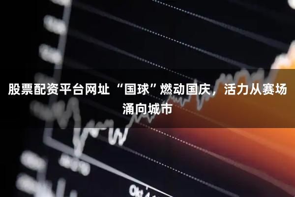 股票配资平台网址 “国球”燃动国庆，活力从赛场涌向城市