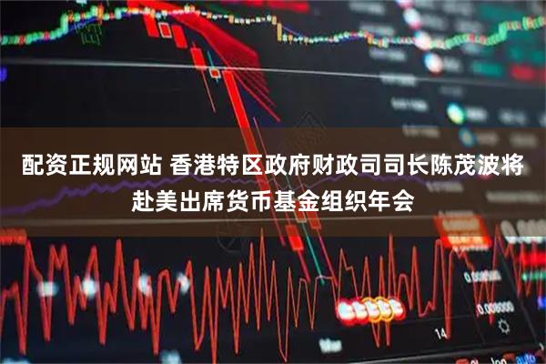 配资正规网站 香港特区政府财政司司长陈茂波将赴美出席货币基金组织年会