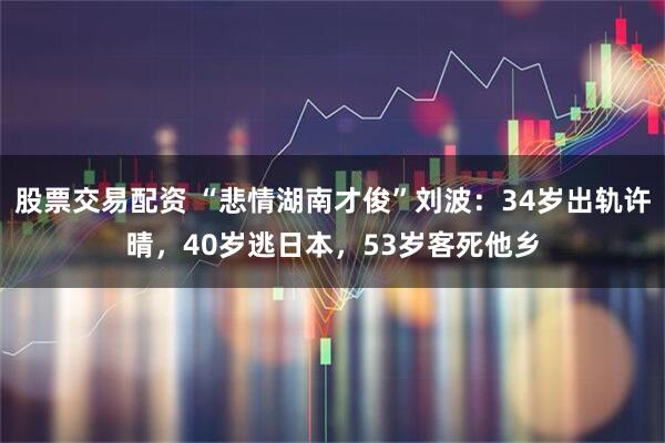 股票交易配资 “悲情湖南才俊”刘波：34岁出轨许晴，40岁逃日本，53岁客死他乡