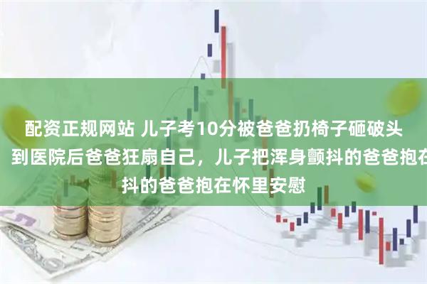 配资正规网站 儿子考10分被爸爸扔椅子砸破头，拍摄者：到医院后爸爸狂扇自己，儿子把浑身颤抖的爸爸抱在怀里安慰