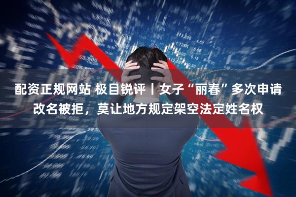 配资正规网站 极目锐评丨女子“丽春”多次申请改名被拒，莫让地方规定架空法定姓名权