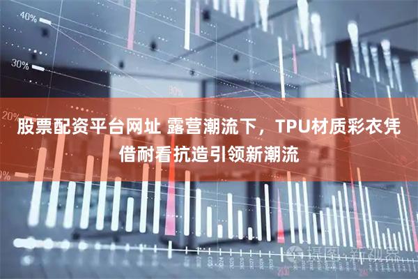 股票配资平台网址 露营潮流下，TPU材质彩衣凭借耐看抗造引领新潮流