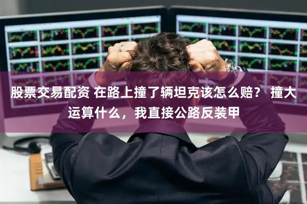 股票交易配资 在路上撞了辆坦克该怎么赔？ 撞大运算什么，我直接公路反装甲