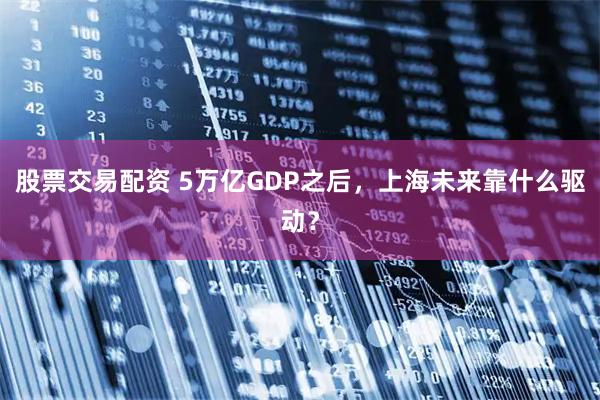 股票交易配资 5万亿GDP之后，上海未来靠什么驱动？