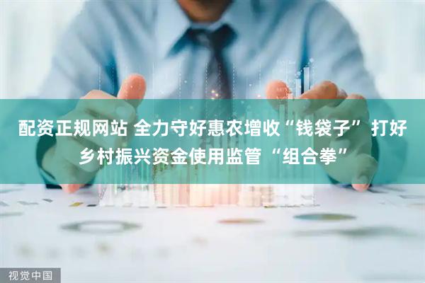 配资正规网站 全力守好惠农增收“钱袋子” 打好乡村振兴资金使用监管 “组合拳”