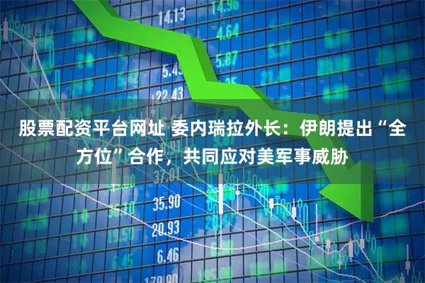 股票配资平台网址 委内瑞拉外长：伊朗提出“全方位”合作，共同应对美军事威胁