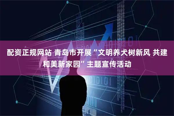 配资正规网站 青岛市开展“文明养犬树新风 共建和美新家园”主题宣传活动