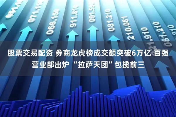 股票交易配资 券商龙虎榜成交额突破6万亿 百强营业部出炉 “拉萨天团”包揽前三