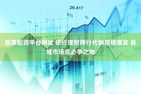 股票配资平台网址 银行理财跨行代销规模爆发 县域市场成必争之地