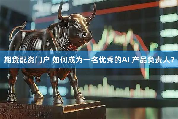 期货配资门户 如何成为一名优秀的AI 产品负责人？