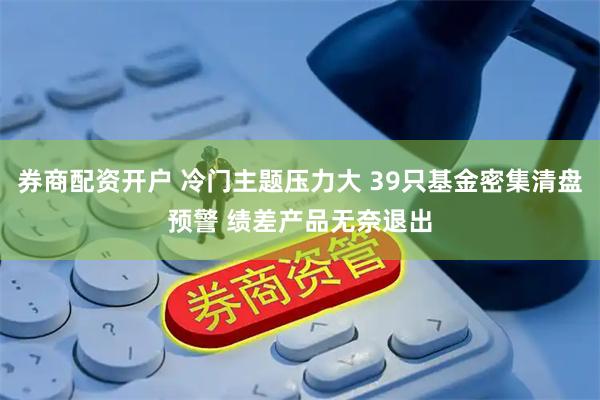 券商配资开户 冷门主题压力大 39只基金密集清盘预警 绩差产品无奈退出