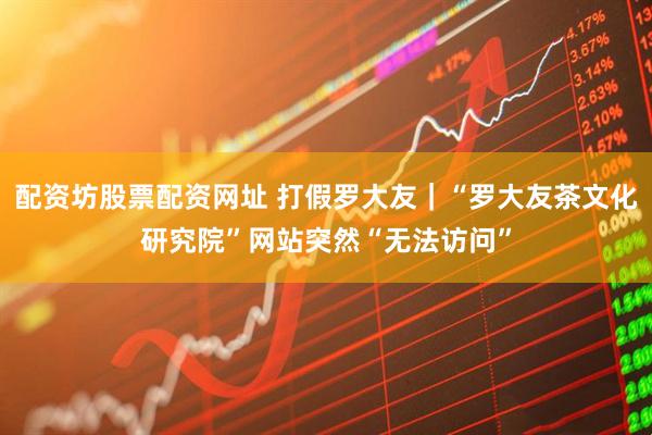 配资坊股票配资网址 打假罗大友｜“罗大友茶文化研究院”网站突然“无法访问”